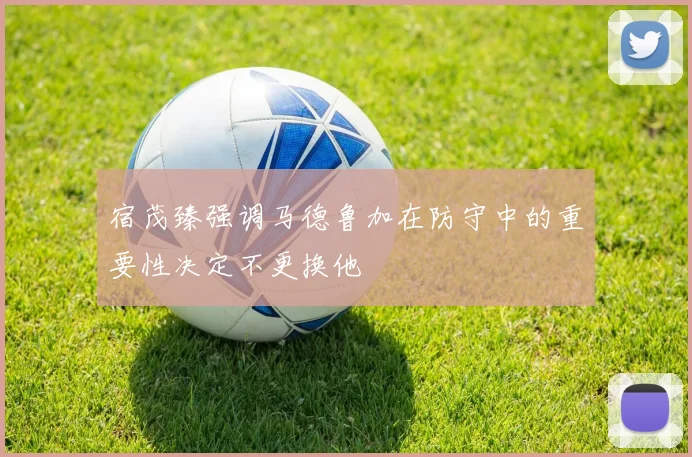 宿茂臻强调马德鲁加在防守中的重要性决定不更换他