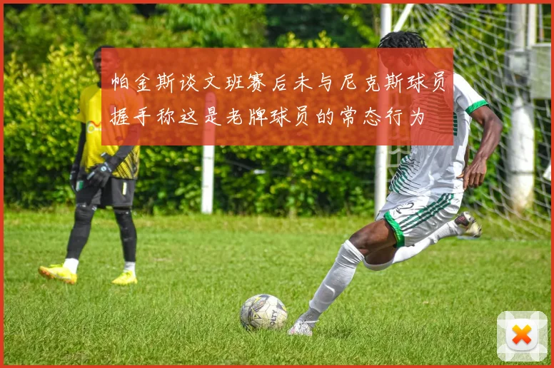 帕金斯谈文班赛后未与尼克斯球员握手称这是老牌球员的常态行为