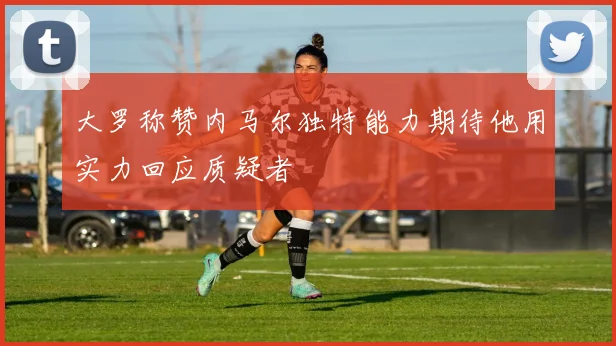 大罗称赞内马尔独特能力期待他用实力回应质疑者