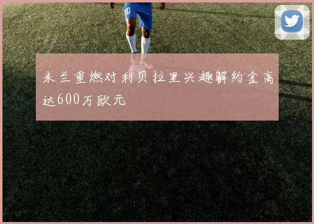 米兰重燃对利贝拉里兴趣解约金高达600万欧元