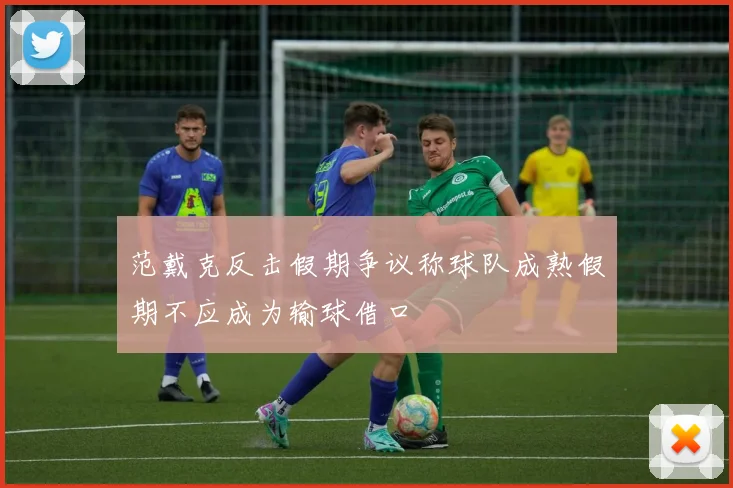范戴克反击假期争议称球队成熟假期不应成为输球借口