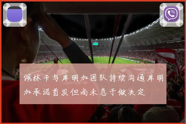 佩林卡与库明加团队持续沟通库明加承诺首发但尚未急于做决定