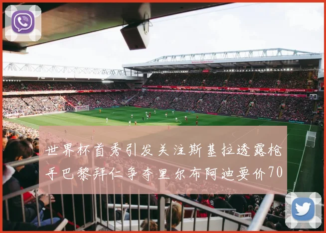 世界杯首秀引发关注斯基拉透露枪手巴黎拜仁争夺里尔布阿迪要价7000万欧