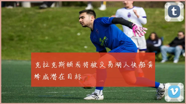 克拉克斯顿或将被交易湖人快船黄蜂成潜在目标
