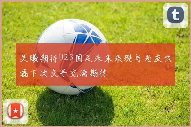 吴曦期待U23国足未来表现与老友武磊下次交手充满期待
