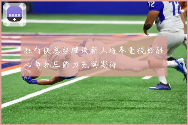 独行侠总经理谈新人培养重视好胜心与抗压能力充满期待