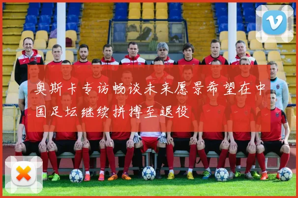 奥斯卡专访畅谈未来愿景希望在中国足坛继续拼搏至退役