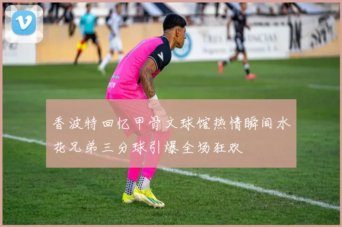 香波特回忆甲骨文球馆热情瞬间水花兄弟三分球引爆全场狂欢