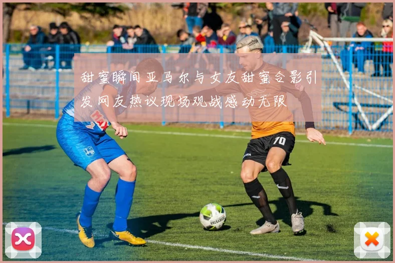 甜蜜瞬间亚马尔与女友甜蜜合影引发网友热议现场观战感动无限