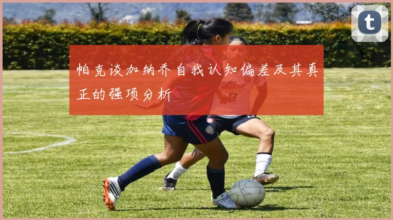帕克谈加纳乔自我认知偏差及其真正的强项分析
