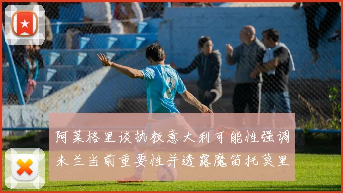 阿莱格里谈执教意大利可能性强调米兰当前重要性并透露魔笛托莫里缺阵消息