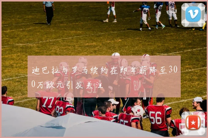 迪巴拉与罗马续约在即年薪降至300万欧元引发关注