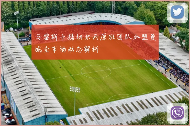 马雷斯卡携切尔西原班团队加盟曼城全市场动态解析