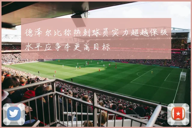 德泽尔比称热刺球员实力超越保级水平应争夺更高目标