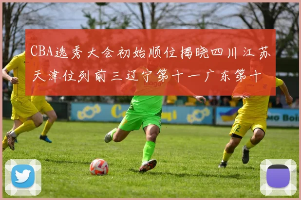 CBA选秀大会初始顺位揭晓四川江苏天津位列前三辽宁第十一广东第十六