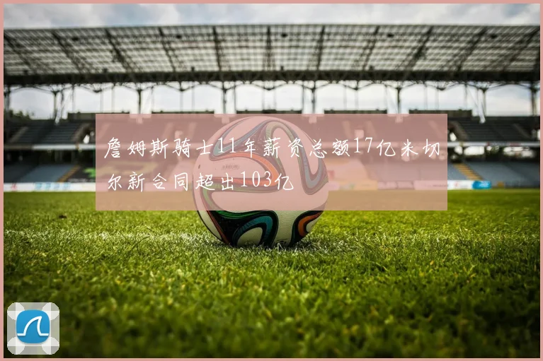 詹姆斯骑士11年薪资总额17亿米切尔新合同超出103亿