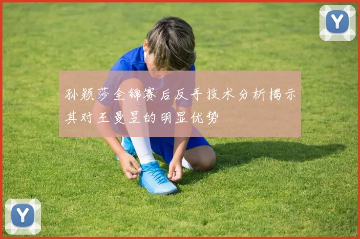 孙颖莎全锦赛后反手技术分析揭示其对王曼昱的明显优势