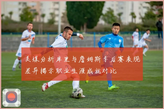 美媒分析库里与詹姆斯季后赛表现差异揭示职业生涯成就对比