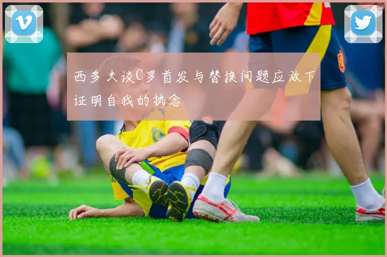 西多夫谈C罗首发与替换问题应放下证明自我的执念
